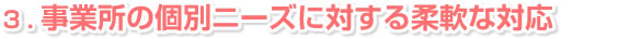 ３．事業所の個別ニーズに対する柔軟な対応