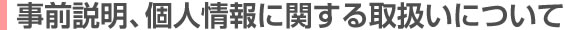 事前説明、及び個人情報に関する取扱いについて