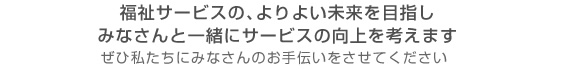 福祉サービスの、よりよい未来を目指しみなさんと一緒にサービスの向上を考えます