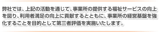 弊社では、上記の活動を通じて、事業所の提供する福祉サービスの向上を図り、利用者満足の向上に貢献するとともに、事業所の経営基盤を強化することを目的として第三者評価を実施いたします。